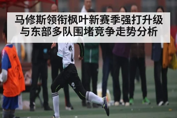马修斯领衔枫叶新赛季强打升级与东部多队围堵竞争走势分析