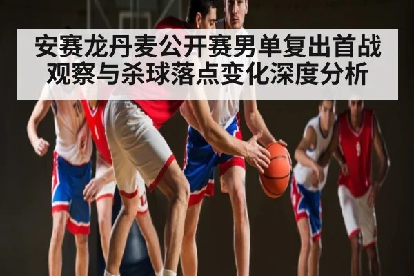 安赛龙丹麦公开赛男单复出首战观察与杀球落点变化深度分析